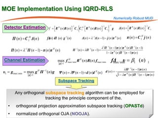 MOE Implementation Using IQRD-RLS
                                                                                                      Numerically Robust MUD


                                                                    {                        }
                                                                                                 −1                                  −1
Detector Estimation f = R H (n )R (n )  −1 C 1 C 1H R H (n )R (n )  −1 C 1 g                         Δ( n ) =  R H ( n ) R ( n )  C 1
                                                                                                                                     
                                                                   

         Π (n ) = C 1H Δ(n )           fΔn) = (n) g −1 (n)
                                        ( Π                             Δ= λ −1Δ(n − 1) − j (n )π H (n )
                                                                         (n )                                    π (n ) = C 1H j (n )

                                                                               λ 2 Π −1 (n − 1)π (n )π H (n )Π −1 (n − 1)
         Π (n ) λ Π (n − 1) − π (n )π (n )
          =       −1                       H
                                                             Π = λ Π (n − 1) +
                                                               −1
                                                               (n )           −1

                                                                                    1 − λπ H (n )Π −1 (n − 1)π (n )

Channel Estimation                             max f max/ min R H (n) R(n) f max/ min
                                                g =1
                                                     H
                                                                                                  fΔ min = β1 (n)
                                                                                                   max/ υ                                 1

                                  −1                                                                          λ Π −1 (n − 1)π (n )
υ1       gmax/ min max g Π (n) g
         =                    H
                                                Ψ (= λΨ (n − 1) + d (n )d H (n ) d (n ) = 1 − λπ H (n )Π −1 (n − 1)π (n )
                                                   n)
                       g =1

                                               Subspace Tracking


           Any orthogonal subspace tracking algorithm can be employed for
                          tracking the principle component of the.
     •      orthogonal projection approximation subspace tracking (OPASTd)
     •      normalized orthogonal OJA (NOOJA).
 
