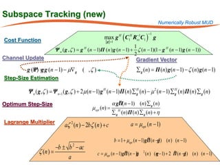 Subspace Tracking (new)
                                                                                        Numerically Robust MUD


                                                                (C     R C1 ) g
                                                            H      H    −1        −1

Cost Function                                    max g            1     xx
                                                   g =1
                                                                 1
                      Ψ n ( g , ζ ) g H (n − 1)Π (n ) g (n − 1) + ζ (n − 1)(1 − g H (n − 1) g (n − 1))
                                =
                                                                 2
Channel Update                                                    Gradient Vector
        g (Ψ) g g (n − 1) − µ∇ g ( , ζ )
           n=                                                           ∑ g (n) Π (n) g (n − 1) − ζ (n) g (n − 1)
                                                                        =
Step-Size Estimation

         Ψ = Ψ n −1 ( g, ζ ) + 2µ (n − 1) g H (n − 1) Π (n) ∑ H (n) − µ 2 (n − 1) ∑ H (n) Π (n) ∑ g (n)
           n ( g, ζ )                                         g                     g

Optimum Step-Size                                   α gΠ(n − 1) (n) ∑ g (n)
                                                       H

                                          µopt (n) = H
                                                    ∑ g ( n) Π ( n) ∑ g ( n) + η
Lagrange Multiplier
                           aζ 2 (n ) − 2b ζ (n ) + c            = µopt (n − 1)
                                                                 a

                                                            1+ µ
                                                          b =opt (n − 1) gΠ (n −g (n ) (n − 1)
                                                                          H
                                                                                1)
                       −b ± b 2 − ac
              ζ (n ) =                      = µopt (n − 1) gΠ (n − 1)
                                            c               H
                                                                   g         2
                                                                                 (n ) (n − 1) + 2 Π (n −g (n ) (n − 1)
                                                                                       g          H
                                                                                                        1)
                            a
 
