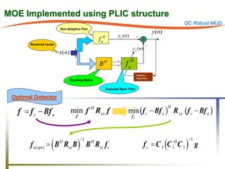 MOE Implemented using PLIC structure
                                                                                                                       QC Robust MUD
                         Non-Adaptive Part
                                                                                                 y ( n)
                                                                       yc (n)        +
                                                        f qH
       Received vector
                                                                                            -
                                                                                ya ( n )
                         x ( n)

                                                        BH                 f aH
                                                                                     Adaptive
                                                                                     Algorithm
                                  Blocking Matrix

                                                               Reduced Rank Filter

 Optimal Detector

                                                                             min ( f c − Bf a ) R xx ( f c − Bf a )
                                                                                                              H
   f= f c − Bf a
                                                    H
                                  min f Rxx f
                                      f                                         fa




                    (                     )                                                               (            )
                                              −1                                                                           −1
       f a ( opt ) = B Rxx B
                         H                          H
                                                   B Rxx f c                               fc = C 1 C C 1         1
                                                                                                                   H
                                                                                                                                g
 