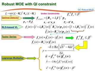 Robust MOE with QI constraint
                                                                                                        QC Robust MUD
   f a = f c − Bf a ) Rxx ( f c − Bf a )
       min (
                       H

         fa
                                                Under constraints                          f aH f a ≤ β 2
                                                          ( R B + λ0I        )
                                                                                 −1
Optimal Detector                           f a (=
                                                opt )                                 pB
                           p B = PB f c             R B = B H R xx B                  PB = B H Rxx

                                      ( I + λ0R (n ) ) R (n ( I + λ0R (n ) ) f a (n )
                                                    −1        −1    −1                                   −1    −1
RLS-based VL                 f a (n ) = ) p B (n ) =B               B                                    B
                                                                      −
                                                         f a (n ) = R B 1 (n ) p B (n )
Taylor Series                              f a (n ) ≈ f a (n ) − γ fˆa (n )                            f aH f a ≤ β 2
                                                  −
                                     fˆa (n ) = R B 1 (n )f a (n )

                                                  γ=
                                                            
                                                           −b ± Re        {             
                                                                                  b 2 − 4ac        }
                                                                            2a
                                                        
                                                        a = fˆ H
                                                             a           ( n )fˆ (n )
                                                                                a
Lagrange Multiplier
                                                                        {
                                                         b = −2 Re f aH ( n) f a ( n)
                                                                   ˆ                           }
                                     = f a H ( n )f a (n ) − β 2
                                      
                                      c
 
