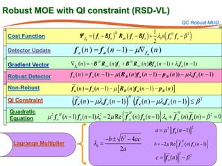 Robust MOE with QI constraint (RSD-VL)
                                                                                           QC Robust MUD

                                 Ψ fa = f c − Bf a ) Rxx ( f c − Bf a ) + λ0 s ( f aH f a − β 2 )
                                                                         1
                                       (
                                                    H
 Cost Function
                                                                         2
 Detector Update               f a (n ) f a (n − 1) − µ∇f a (n )
                                     =
 Gradient Vector           ∇f a (n ) = B H R xx (n )f c + B H R xx (n )Bf a (n − 1) + λ0f a (n − 1)
                                      −

 Robust Detector           f a (n= f a (n − 1) − µ (R B (n )f a (n − 1) − p B (n )) − µλ0f a (n − 1)
                                 )

 Non-Robust                f a (n= f a (n − 1) − µ [ R B (n )f a (n − 1) − p B (n )]
                            )

                           (                                ) (                             )
                                                             H
 QI Constraint                 f a (n ) − µλ0f a (n − 1)           f a (n ) − µλ0f a (n − 1) ≤ β 2
 Quadratic
 Equation
                   2   H                    2
                                            0            {   a         0  fa  }
                                                     H (n) f (n − 1) λ +  H (n)  (n) − β 2 =
                 µ f a (n − 1) f a (n − 1)λ − 2µ Re f a                           fa          0
                                                                     = µ 2 f a (n − 1)
                                                                                                    2
                                                                      a
                                             −b ± b 2 − 4ac
   Lagrange Multiplier                  λ0 =
                                                  2a
                                                                           b =(n − 1)
                                                                                    f
                                                                                      H
                                                                                       {
                                                                             −2µ Re  a (n) f a         }
                                                                          (n ) 2 − β 2
                                                                      = fa
                                                                       c
 
