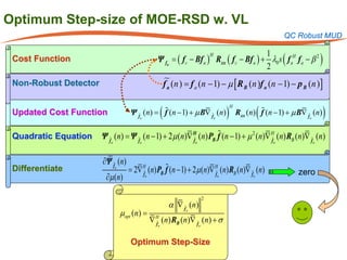 Optimum Step-size of MOE-RSD w. VL
                                                                                                             QC Robust MUD


                                                Ψ fa = f c − Bf a ) Rxx ( f c − Bf a ) + λ0 s ( f aH f a − β 2 )
                                                                                        1
                                                      (
                                                                   H
 Cost Function
                                                                                        2
 Non-Robust Detector                                     f a (n= f a (n − 1) − µ [ R B (n )f a (n − 1) − p B (n )]
                                                          )


                                                     (                             )                (                        )
                                                                                        H
 Updated Cost Function              Ψ fa (n)
                                           =             f (n − 1) + µ B∇ fa (n)           Rxx (n) f (n − 1) + µ B∇ fa (n)

 Quadratic Equation                                     
                                                                  
                       Ψ fa (= Ψ fa (n − 1) + 2µ (n)∇ Ha (n) PB f (n − 1) + µ 2 (n)∇ Ha (n) RB (n)∇ fa (n)
                              n)                                                       
                                                        f                              f



                       ∂Ψ fa (n)
 Differentiate                      =2∇ H (n) PB f (n − 1) + 2µ (n)∇ H (n) RB (n)∇ f (n)
                                        f                            f                                           zero
                        ∂µ (n)            a                                   a                   a




                                                                          2
                                                          α ∇ fa (n)
                              µopt (n) =
                                              ∇ H (n) RB (n)∇ f (n) + σ
                                                
                                                fa                    a



                                    Optimum Step-Size
 