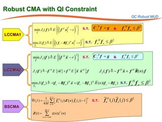 Robust CMA with QI Constraint
                                                                                                               QC Robust MUD

                             H 2       
                                          (            )                      C 1H f = g               f aH f a ≤ β 2
                                      2
           min J1 ( f )  E  f x − r  S.T.                                                    &
LCCMA1
            f
                                       

                           
                                      (             
                                                                   )           f aH f a ≤ β 2
                                                  2
         min J ( f a )  E  ( f c − Bf a ) x − r  S.T.
                                           H 2

          fa
                                                   


          min J 2 (f )  E
               f
                                          {(f H x − r )
                                                           2
                                                               }       S.T.   C 1H f = g        &      f aH f a ≤ β 2


LCCMA2    J 2 (f )  −f H E {rx } + f H E {x x H } f                                                   
                                                                                     J 2 ( f )  − f H x + f H R ( n) f

                                         
         min J (f a )  −(f c − Bf a ) H x + (f c − Bf a ) H R (n )(f c − Bf a ) S.T.
          fa
                                                                                                             f aH f a ≤ β 2

                               N −1
 =Ψ( f )
          1
                               ∑  f aH ( j ) Z ( n ) f a ( j ) − 1
                                                                  
                                                                         2
                                                                              S.T.      f aH ( j ) f a ( j ) ≤ β 2
         4M                    n =0
BSCMA
                       iM −1
          Z (i ) =      ∑
                     n= ( i −1) M
                                    z ( n) z T ( n)
 