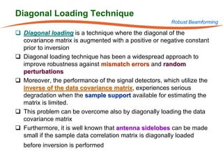 Diagonal Loading Technique
                                                        Robust Beamforming

 Diagonal loading is a technique where the diagonal of the
  covariance matrix is augmented with a positive or negative constant
  prior to inversion
 Diagonal loading technique has been a widespread approach to
  improve robustness against mismatch errors and random
  perturbations
 Moreover, the performance of the signal detectors, which utilize the
  inverse of the data covariance matrix, experiences serious
  degradation when the sample support available for estimating the
  matrix is limited.
 This problem can be overcome also by diagonally loading the data
  covariance matrix
 Furthermore, it is well known that antenna sidelobes can be made
  small if the sample data correlation matrix is diagonally loaded
   before inversion is performed
 