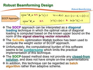 Robust Beamforming Design
                                                                        Robust Beamforming

                min w H R xx w
                 w
                                 S.T.   w Hc ≥1    ∀c ∈ A (ε ) A (ε ) = | c = + e , e ≤ ε }
                                                                      {c a0
SOCP Approach
                         H
                 min w R xx w           S.T.      w H a0 ≥ ε w + 1 &   Im {w H a 0 } = 0
                     w


 The SOCP approach can be interpreted as a diagonal
  loading technique in which the optimal value of diagonal
  loading is computed based on the known upper bound on the
  norm of the signal steering vector mismatch
 The SeDuMe optimization Matlab toolbox has been used to
  compute the weight vector of SCOP approach.
 Unfortunately, the computational burden of this software
  seems to be cumbersome which limits the practical
  implementation of this technique.
 The SOCP-based method does not provide any closed-from
  solution, and does not have simple on-line implementations
 In addition, this technique can be regarded as batch
  algorithm rather than adaptive scheme.
 