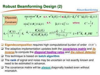 Robust Beamforming Design (2)
                                                                                          Robust Beamforming


   Ellipsoidal          max min w H Rxx w       S.T.   w H a0 (θ0 ) = 1 & (a0 (k ) − a0 ) H C −1 (a0 (k ) − a0 ) ≤ 1
                                                           ˆ               ˆ                      ˆ
                            ˆ
                            a0       w

   Constraint                                      S.T.                              where               1
                          ˆ      H
                                      ˆ  −1
                      min a (k )R (k )a0 (k )                  a 0 (k ) − a0 ≤ ε
                                                               ˆ
                                                                           2
                                                                                                   C −1 = I
                        ˆ
                        a
                                 0       xx
                                                                                                         ε

      R (k ) 
        −1       −1                 Rxx1a0 (θ 0 )
                                      −
                                          ˆ                      M
                                                                          zm
                                                                              2

             + I  a0       w0 = H
                            ˆ                           g (λ )  ∑                  = ε z = U H a R ΓU
                                                                                                   xx = U
        xx
  a0 
  ˆ                             a0 (θ 0 ) Rxx a0 (θ 0 )
                                            −1
                                                                                                                  H
                                 ˆ             ˆ                 j =1 (1 + λγ m )
                                                                                  2
      λ
                                                                                                 0
                 


 Eigendecomposition requires high computational burden of order O (M 3 )
 The adaptive implementation updates both the covariance matrix and its
  inverse to compute the diagonal loading value and the robust detector
 This technique is based on batch algorithm
 The rank of signal and noise may be uncertain or not exactly known and
  need to be estimated in advance.
 The covariance matrix will be always diagonally loaded even without
  mismatch.
 