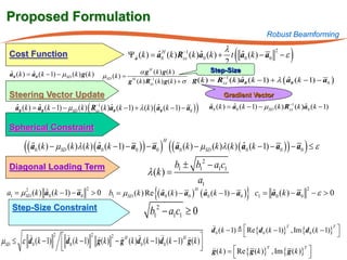 Proposed Formulation
                                                                                                                        Robust Beamforming

   Cost Function                               Ψ aˆ (k ) ˆ         ˆ
                                                                            λ
                                               = a0H (k ) Rxx1 (k )a0 (k ) + t a0 (k ) − a0 − ε
                                                           −

                                                                            2
                                                                               ˆ
                                                                                           2
                                                                                                          (                       )
   a0 (k= a0 (k − 1) − µ SD (k ) g (k )                        α g H (k ) g (k )                 Step-Size
   ˆ ) ˆ                                     µ SD (k ) =
                                                           g H (k ) Rxx1 (k ) g (k ) +=
                                                                     −
                                                                                      σ g (k )     Rxx1 ( k )a0 ( k − 1) + λ ( a0 ( k − 1) − a0 )
                                                                                                    −
                                                                                                             ˆ                 ˆ

   Steering Vector Update                                                                             Gradient Vector
    a0 (k= a0 (k − 1) − µ SD (k ) ( Rxx1 (k )a0 (k − 1) + λ (k ) ( a0 (k − 1) − a0 ) )       a0 (k= a0 (k − 1) − µ SD (k ) Rxx1 (k )a0 (k − 1)
                                                                                                                            −
     ˆ ) ˆ                           −
                                             ˆ                     ˆ                          ) ˆ                                  ˆ


   Spherical Constraint

         (( a (k ) − µ        (k )λ (k ) ( a0 (k − 1) − a0 ) ) − a0    ) (( a (k ) − µ                                                )
                                                                                                 (k )λ (k ) ( a0 (k − 1) − a0 ) ) − a0 ≤ ε
                                                                          H
              0           SD
                                            ˆ                                      0       SD
                                                                                                              ˆ

   Diagonal Loading Term                                                    b1 ± b12 − a1c1
                                                                 λ (k ) =
                                                                                     a1
  a1 µ SD (k ) a0 (k − 1)=
                         − a0 > 0 b1                  µ SD (k ) Re {( a0 (k ) − a0 ) ( a0 (k − 1) − a0 )} = a0 (k ) − a0 − ε > 0
                                                                                                          c1 
                                      2                                                                                 2
                                                                      
       2                                                                            H
               ˆ                                                                       ˆ
    Step-Size Constraint                                            b12 − a1c1 ≥ 0
                                                                                                 
                                                                                                 d 0 (k − 1)   Re {d 0 (k − 1)} , Im {d 0 (k − 1)} 
                                                                                                                                 T                  T
                   2                                                  
                       d (k − 1) 2 g (k ) 2 − g H (k )d (k − 1)d (k − 1) H g (k )                                                                  
µSD ≤ ε d 0 (k − 1)
                       0
                                                       0        0                 
                                                                                                
                                                                                                 g (k ) =  Re { g (k )} , Im { g (k )} 
                                                                                                                        T              T
                                                                                                                                        
 