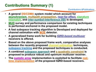 Contributions Summary (1)
                                                 Contributions &Publications

• A general DS/CDMA system model which account for
  asynchronism, multipath propagation, near-far effect, signature
  mismatch, and inter-symbol-interference (ISI) is developed.
• MUD survey and performance comparison for existing techniques
  is performed anchored in the proposed model.
• A fast subspace tracking algorithm is Developed and deployed for
  channel estimation with MOE detector.
• A generalized frame work for building IQRD-based multiuser
  receivers is offered.
• Based on the above proposed frame work, comparative analyses
  between the recently proposed channel estimation techniques,
  subspace tracking and the proposed techniques is conducted.
• A combined subspace approach and a quadratic constraint is
  proposed to produce robust and optimum multiuser receiver.
• The systolic array implementation is exploited to facilitate real-
  time implementation of the proposed IQRD-based receivers.
 