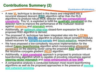 Contributions Summery (2)
                                                       Contributions &Publications
• A new VL technique is devised in this thesis and integrated into a
  recursive steepest descent (RSD) algorithm rather than the RLS
  algorithms to produce robust MOE detector with low-computational
  complexity. This VL is exploited to fulfill the quadratic constraint on the
  detector norm to improve the performance of the multiuser receiver
  against modeling and mismatch errors.
• Additionally, an optimum step-size closed-form expression for the
  proposed RSD algorithm is derived.
• The proposed VL technique has been integrated also into the LCCMA
  algorithms and the BSCMA algorithm to produce robust constant modulus
  based receivers for sample-by-sample and block-adaptive, respectively.
• We have proposed a low-complexity recursive implementation for the
  robust Capon beamforming algorithm which incorporating ellipsoidal
  constraint on the steering vector using the proposed RSD algorithm and
  the recursive conjugate gradient (RCG) algorithm.
• Additionally, a joint constraint approach is proposed to produce robust
  beamforming algorithm which is capable of providing robustness against
  steering vector mismatch and noise enhancement at low SNR.
• A comparative analysis is conducted between most recent beamforming
  algorithms as well as the proposed approaches in the presence of moving
  and coherent jamming.
 