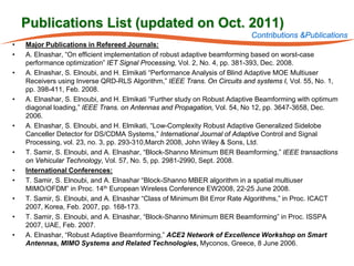 Publications List (updated on Oct. 2011)
                                                                           Contributions &Publications
•   Major Publications in Refereed Journals:
•   A. Elnashar, “On efficient implementation of robust adaptive beamforming based on worst-case
    performance optimization” IET Signal Processing, Vol. 2, No. 4, pp. 381-393, Dec. 2008.
•   A. Elnashar, S. Elnoubi, and H. Elmikati “Performance Analysis of Blind Adaptive MOE Multiuser
    Receivers using Inverse QRD-RLS Algorithm,” IEEE Trans. On Circuits and systems I, Vol. 55, No. 1,
    pp. 398-411, Feb. 2008.
•   A. Elnashar, S. Elnoubi, and H. Elmikati “Further study on Robust Adaptive Beamforming with optimum
    diagonal loading,” IEEE Trans. on Antennas and Propagation, Vol. 54, No 12, pp. 3647-3658, Dec.
    2006.
•   A. Elnashar, S. Elnoubi, and H. Elmikati, “Low-Complexity Robust Adaptive Generalized Sidelobe
    Canceller Detector for DS/CDMA Systems,” International Journal of Adaptive Control and Signal
    Processing, vol. 23, no. 3, pp. 293-310,March 2008, John Wiley & Sons, Ltd.
•   T. Samir, S. Elnoubi, and A. Elnashar, “Block-Shanno Minimum BER Beamforming,” IEEE transactions
    on Vehicular Technology, Vol. 57, No. 5, pp. 2981-2990, Sept. 2008.
•   International Conferences:
•   T. Samir, S. Elnoubi, and A. Elnashar “Block-Shanno MBER algorithm in a spatial multiuser
    MIMO/OFDM” in Proc. 14th European Wireless Conference EW2008, 22-25 June 2008.
•   T. Samir, S. Elnoubi, and A. Elnashar “Class of Minimum Bit Error Rate Algorithms,” in Proc. ICACT
    2007, Korea, Feb. 2007, pp. 168-173.
•   T. Samir, S. Elnoubi, and A. Elnashar, “Block-Shanno Minimum BER Beamforming” in Proc. ISSPA
    2007, UAE, Feb. 2007.
•   A. Elnashar, “Robust Adaptive Beamforming,” ACE2 Network of Excellence Workshop on Smart
    Antennas, MIMO Systems and Related Technologies, Myconos, Greece, 8 June 2006.
 