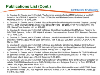 Publications List (Cont.)
                                                                               Contributions &Publications

•   A. Elnashar, S. Elnoubi, and H. Elmikati, “Performance analysis of robust MOE detectors at low SNR
    based on the IQRD-RLS algorithm,” In Proc. IST Mobile and Wireless Communications Summit,
    Myconos, Greece, 4-8 June, 2006.
•   A. Elnashar, S. Elnoubi, and H. Elmikati “Robust Adaptive Beamforming with Variable Diagonal Loading,”
    In Proc. Sixth International Conference on 3G and Beyond - 3G 2005, 07-09 November 2005, The
    IEE, Savoy Place, London, UK, pp. 489-493.
•   A. Elnashar, S. Elnoubi, and H. Elmikati “A Robust Block-Shanno Adaptive Blind Multiuser Receiver for
    DS-CDMA Systems,” In Proc. IST Mobile & Wireless Communications Summit 2005, Dresden, Germany,
    19-23 June, 2005.
•   A. Elnashar, S. Elnoubi, and H. Elmikati “A Robust Linearly Constrained CMA for Adaptive Blind Multiuser
    Detection,” In Proc. IEEE WCNC 2005 conference, Vol. 1, pp. 233-238, New Orleans, LA, USA, 13-17
    March, 2005,
•   A. Elnashar, S. Elnoubi, and H. Elmikati “A Robust Quadratically Constrained Adaptive Blind Multiuser
    Receiver for DS/CDMA Systems,” IEEE International Symposium on Spread Spectrum Techniques and
    Applications (ISSSTA 2004), Sydney, Australia 30 Aug 2004 - 3 Sept 2004.
•   A. Elnashar, S. Elnoubi, and H. Elmikati “A Novel Adaptive Blind Multiuser Receiver for DS/CDMA Based
    on combined Inverse QRD-RLS Algorithm and constrained Optimization Approach,” in Proc. ISPACS
    2003, Awaji Island, Japan, pp. 423-428, December 7-10, 2003.
•   A. Elnashar, S. Elnoubi, and H. Elmikati “Computationally Efficient Real-Time Blind Multiuser Detection for
    cellular DS/CDMA Based on Inverse QRD-RLS Algorithm and Subspace Tracking,” in Proc. MWSCAS
    2003, Cairo, Egypt, December 28-31, 2003.
•   A. Elnashar, S. Elnoubi, and H. Elmikati “Robust Adaptive Blind Multiuser Receiver for DS/CDMA Based
    on combined Inverse QRD-RLS Algorithm and MOE” in Proc. SOFTCOM 2003 conference, Croatia, pp.
    512-515, Oct. 2003.
 