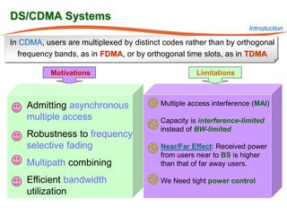 DS/CDMA Systems
                                                                     Introduction

In CDMA, users are multiplexed by distinct codes rather than by orthogonal
  frequency bands, as in FDMA, or by orthogonal time slots, as in TDMA

           Motivations                               Limitations



    Admitting asynchronous                Multiple access interference (MAI)
    multiple access                       Capacity is interference-limited
                                          instead of BW-limited
    Robustness to frequency
    selective fading                      Near/Far Effect: Received power
                                          from users near to BS is higher
    Multipath combining                   than that of far away users.

    Efficient bandwidth                   We Need tight power control
    utilization
 