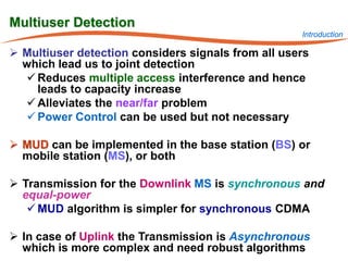 Multiuser Detection
                                                    Introduction

 Multiuser detection considers signals from all users
  which lead us to joint detection
   Reduces multiple access interference and hence
    leads to capacity increase
   Alleviates the near/far problem
   Power Control can be used but not necessary

 MUD can be implemented in the base station (BS) or
  mobile station (MS), or both

 Transmission for the Downlink MS is synchronous and
  equal-power
    MUD algorithm is simpler for synchronous CDMA

 In case of Uplink the Transmission is Asynchronous
  which is more complex and need robust algorithms
 