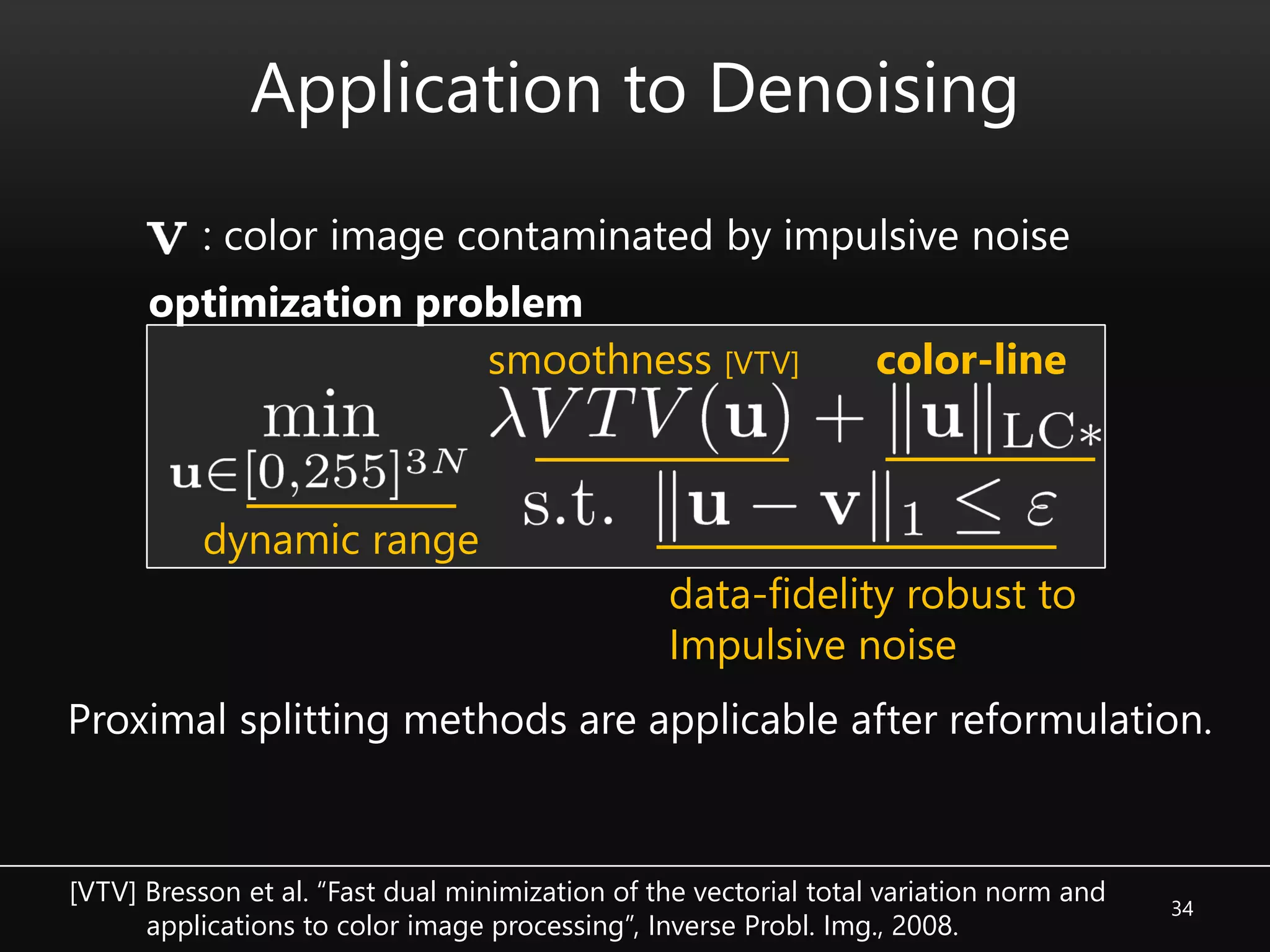 Application to Denoising
34
color-line
Proximal splitting methods are applicable after reformulation.
smoothness [VTV]
dynamic range
data-fidelity robust to
Impulsive noise
: color image contaminated by impulsive noise
optimization problem
[VTV] Bresson et al. “Fast dual minimization of the vectorial total variation norm and
applications to color image processing”, Inverse Probl. Img., 2008.
 