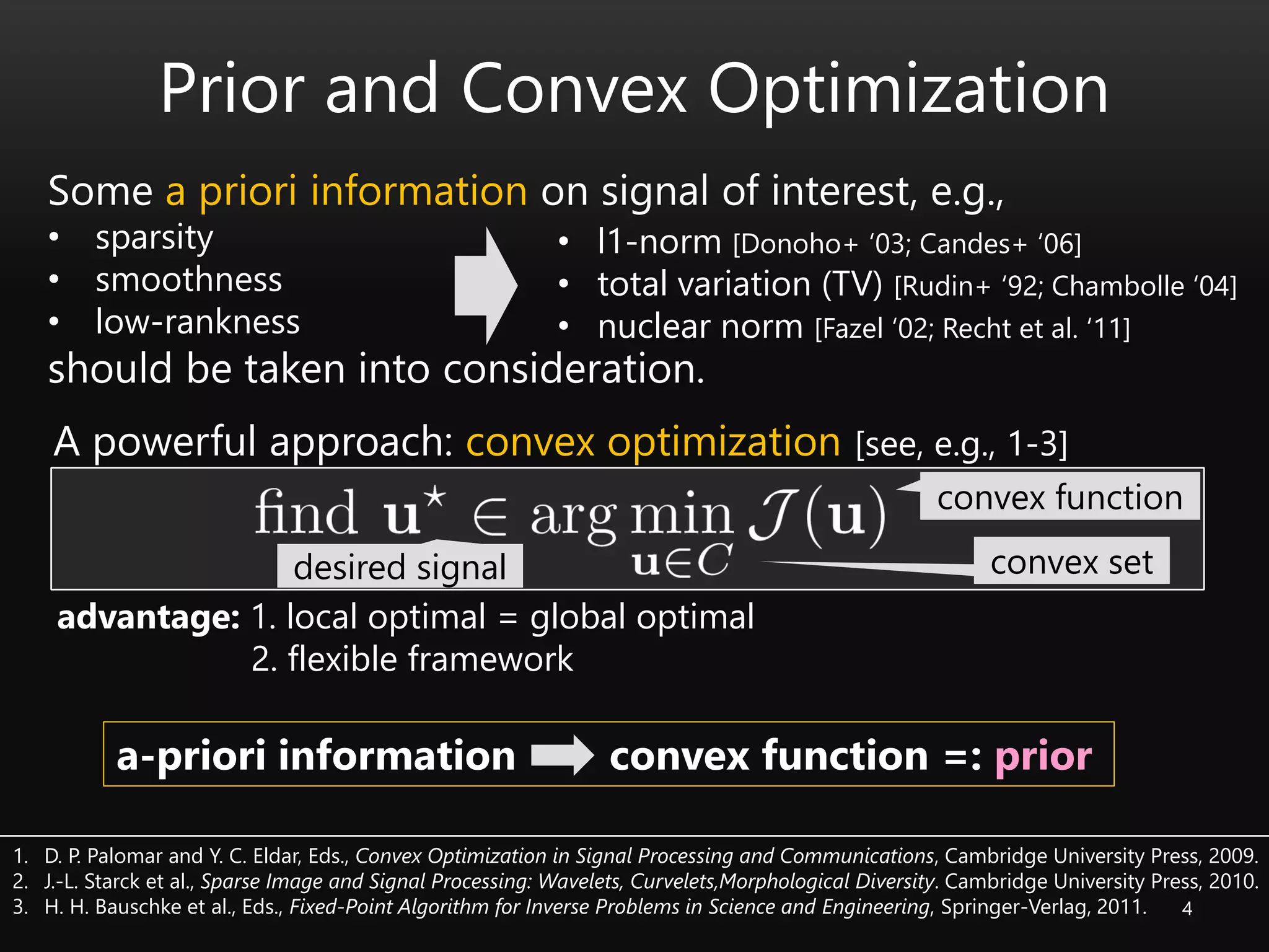 4
Prior and Convex Optimization
Some a priori information on signal of interest, e.g.,
• sparsity
• smoothness
• low-rankness
should be taken into consideration.
desired signal
convex function
convex set
1. D. P. Palomar and Y. C. Eldar, Eds., Convex Optimization in Signal Processing and Communications, Cambridge University Press, 2009.
2. J.-L. Starck et al., Sparse Image and Signal Processing: Wavelets, Curvelets,Morphological Diversity. Cambridge University Press, 2010.
3. H. H. Bauschke et al., Eds., Fixed-Point Algorithm for Inverse Problems in Science and Engineering, Springer-Verlag, 2011.
a-priori information convex function =: prior
• l1-norm [Donoho+ ‘03; Candes+ ‘06]
• total variation (TV) [Rudin+ ‘92; Chambolle ‘04]
• nuclear norm [Fazel ‘02; Recht et al. ‘11]
advantage: 1. local optimal = global optimal
2. flexible framework
A powerful approach: convex optimization [see, e.g., 1-3]
 