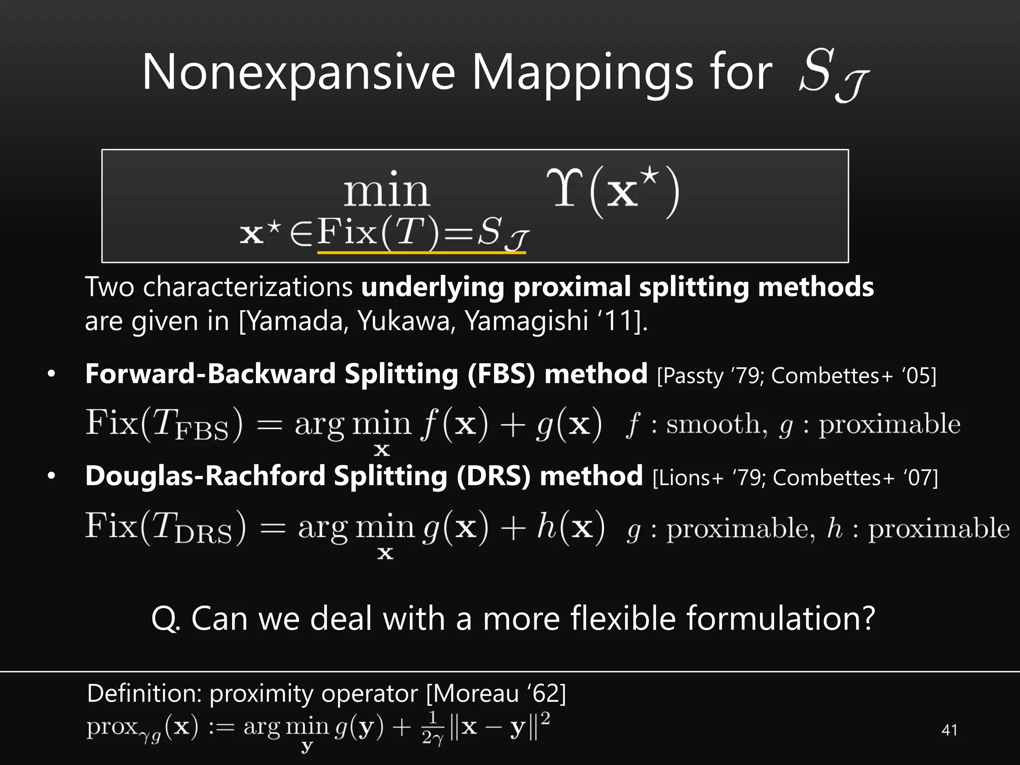41
• Forward-Backward Splitting (FBS) method [Passty ’79; Combettes+ ‘05]
• Douglas-Rachford Splitting (DRS) method [Lions+ ‘79; Combettes+ ‘07]
Two characterizations underlying proximal splitting methods
are given in [Yamada, Yukawa, Yamagishi ‘11].
Q. Can we deal with a more flexible formulation?
Nonexpansive Mappings for
Definition: proximity operator [Moreau ‘62]
 