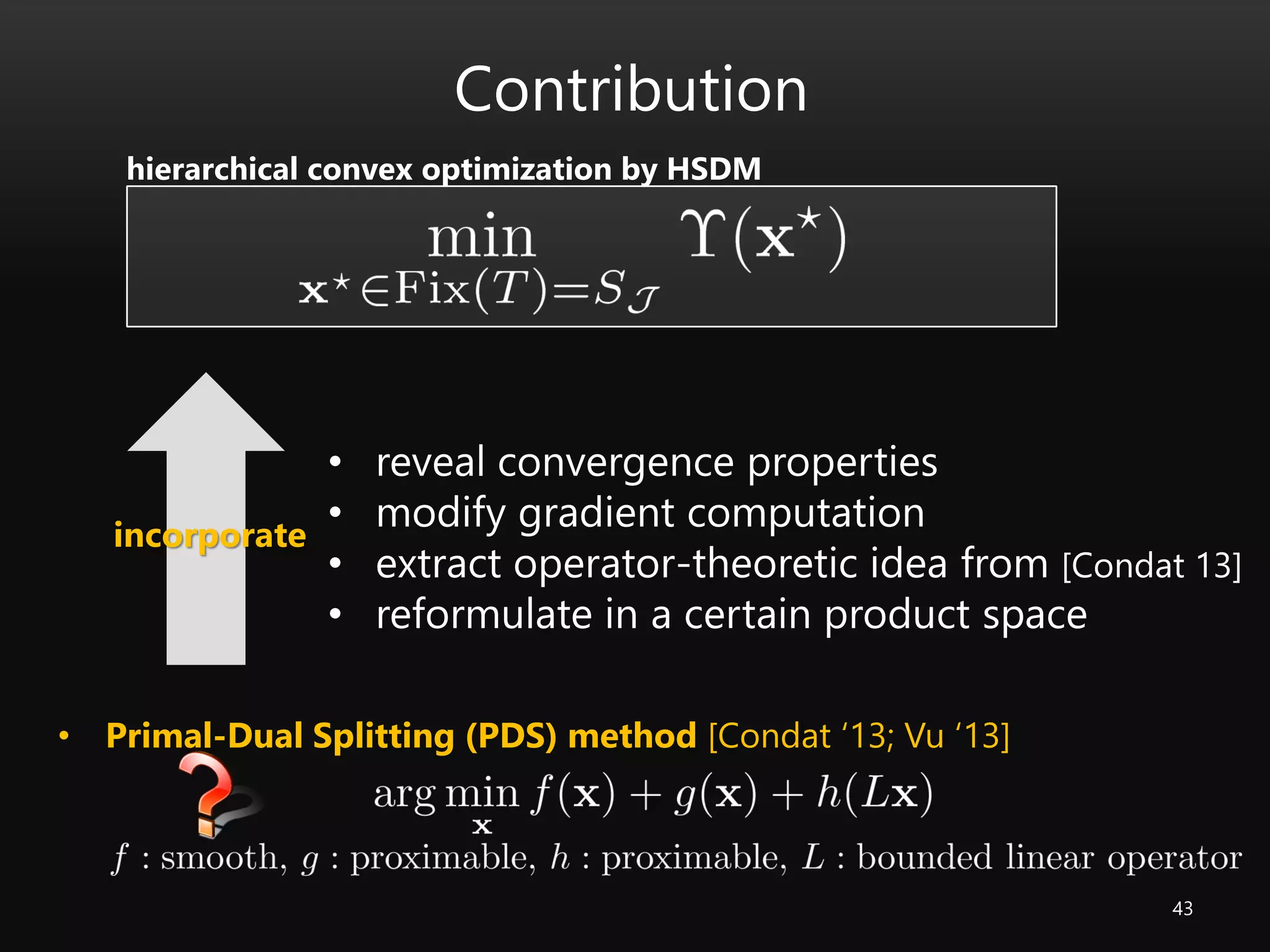 43
• Primal-Dual Splitting (PDS) method [Condat ‘13; Vu ‘13]
Contribution
• reveal convergence properties
• modify gradient computation
• extract operator-theoretic idea from [Condat 13]
• reformulate in a certain product space
incorporate
hierarchical convex optimization by HSDM
 