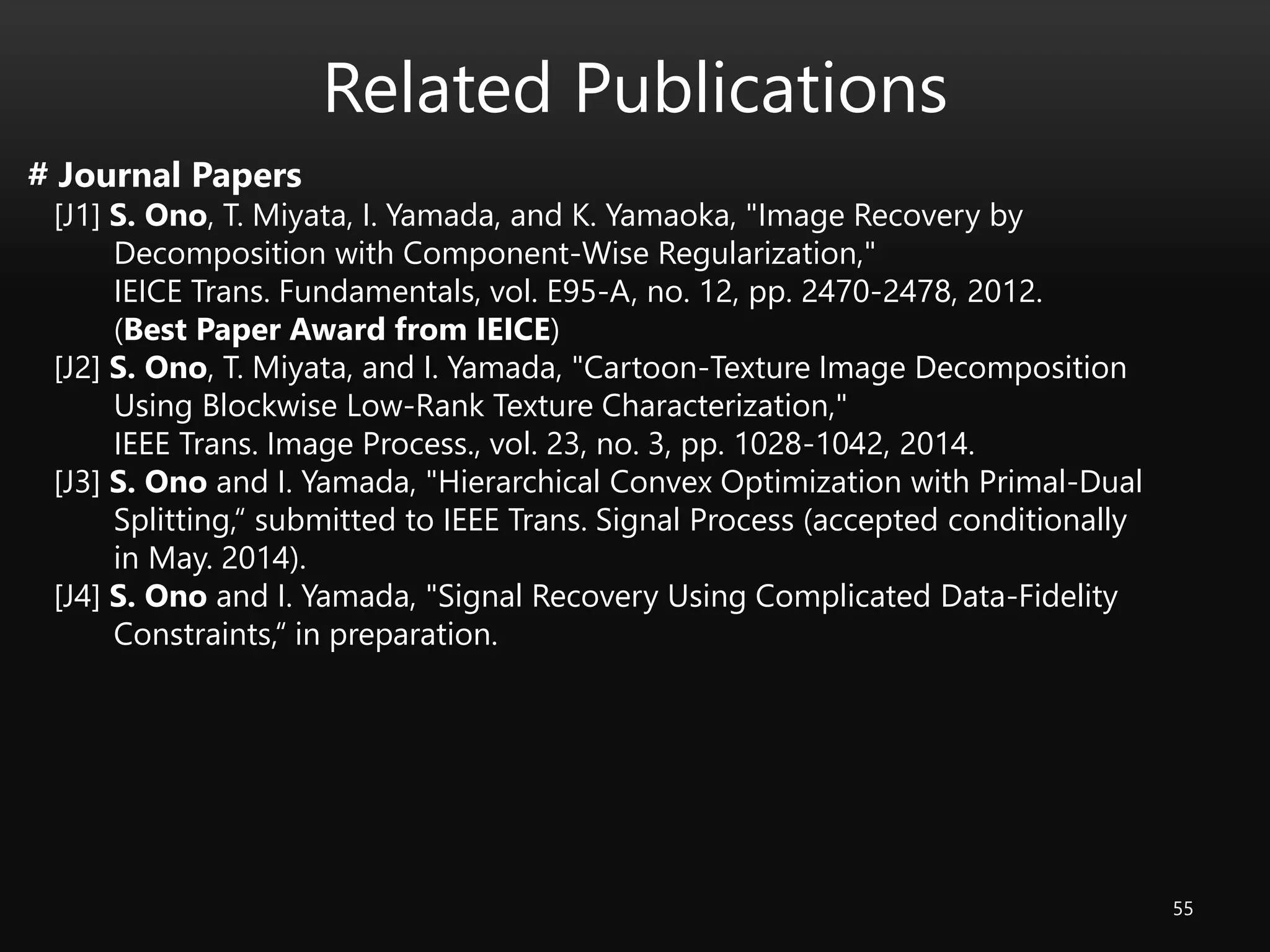 Related Publications
55
# Journal Papers
[J1] S. Ono, T. Miyata, I. Yamada, and K. Yamaoka, "Image Recovery by
Decomposition with Component-Wise Regularization,"
IEICE Trans. Fundamentals, vol. E95-A, no. 12, pp. 2470-2478, 2012.
(Best Paper Award from IEICE)
[J2] S. Ono, T. Miyata, and I. Yamada, "Cartoon-Texture Image Decomposition
Using Blockwise Low-Rank Texture Characterization,"
IEEE Trans. Image Process., vol. 23, no. 3, pp. 1028-1042, 2014.
[J3] S. Ono and I. Yamada, "Hierarchical Convex Optimization with Primal-Dual
Splitting,“ submitted to IEEE Trans. Signal Process (accepted conditionally
in May. 2014).
[J4] S. Ono and I. Yamada, "Signal Recovery Using Complicated Data-Fidelity
Constraints,“ in preparation.
 