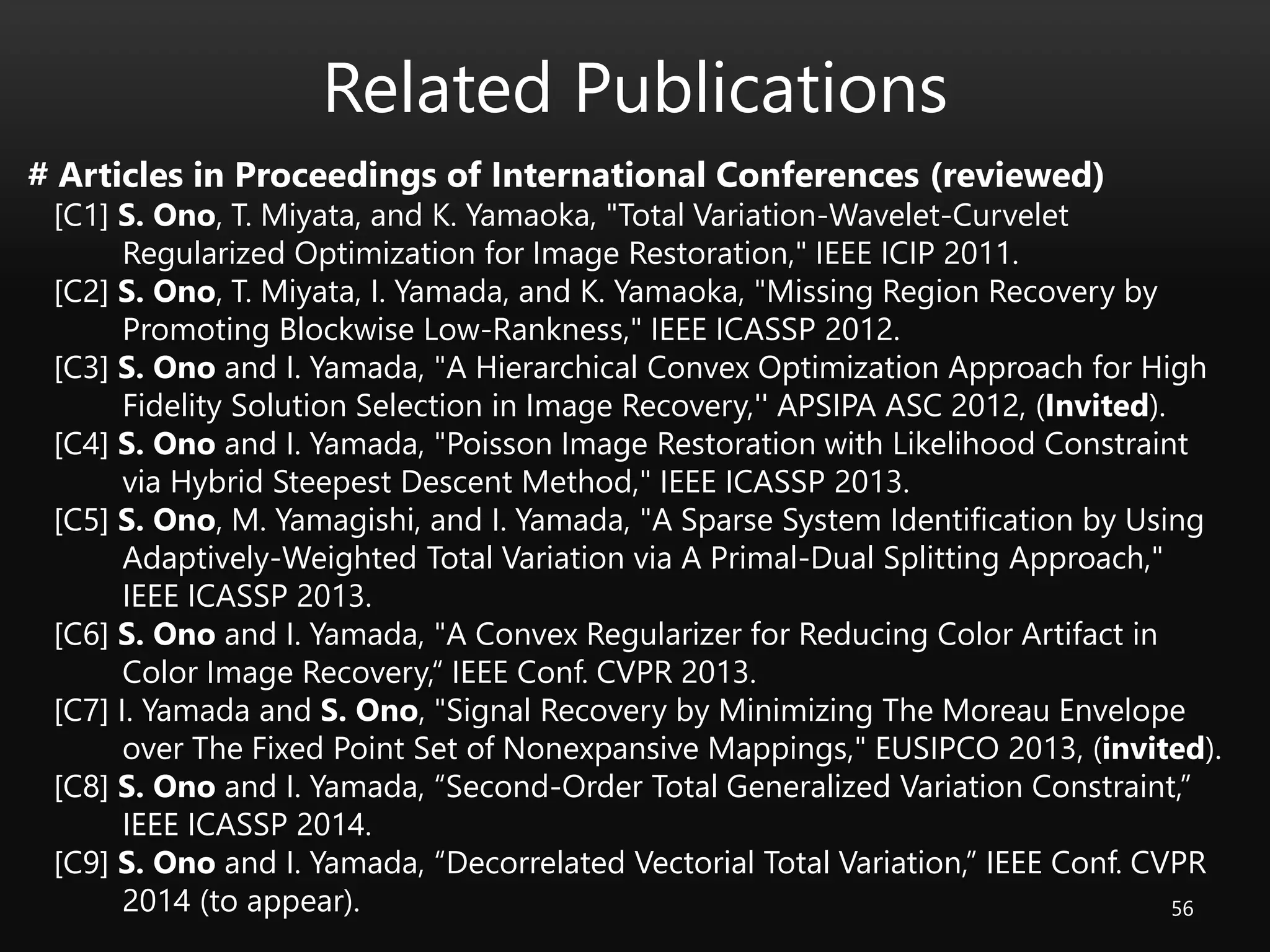 Related Publications
56
# Articles in Proceedings of International Conferences (reviewed)
[C1] S. Ono, T. Miyata, and K. Yamaoka, "Total Variation-Wavelet-Curvelet
Regularized Optimization for Image Restoration," IEEE ICIP 2011.
[C2] S. Ono, T. Miyata, I. Yamada, and K. Yamaoka, "Missing Region Recovery by
Promoting Blockwise Low-Rankness," IEEE ICASSP 2012.
[C3] S. Ono and I. Yamada, "A Hierarchical Convex Optimization Approach for High
Fidelity Solution Selection in Image Recovery,'' APSIPA ASC 2012, (Invited).
[C4] S. Ono and I. Yamada, "Poisson Image Restoration with Likelihood Constraint
via Hybrid Steepest Descent Method," IEEE ICASSP 2013.
[C5] S. Ono, M. Yamagishi, and I. Yamada, "A Sparse System Identification by Using
Adaptively-Weighted Total Variation via A Primal-Dual Splitting Approach,"
IEEE ICASSP 2013.
[C6] S. Ono and I. Yamada, "A Convex Regularizer for Reducing Color Artifact in
Color Image Recovery,“ IEEE Conf. CVPR 2013.
[C7] I. Yamada and S. Ono, "Signal Recovery by Minimizing The Moreau Envelope
over The Fixed Point Set of Nonexpansive Mappings," EUSIPCO 2013, (invited).
[C8] S. Ono and I. Yamada, “Second-Order Total Generalized Variation Constraint,”
IEEE ICASSP 2014.
[C9] S. Ono and I. Yamada, “Decorrelated Vectorial Total Variation,” IEEE Conf. CVPR
2014 (to appear).
 