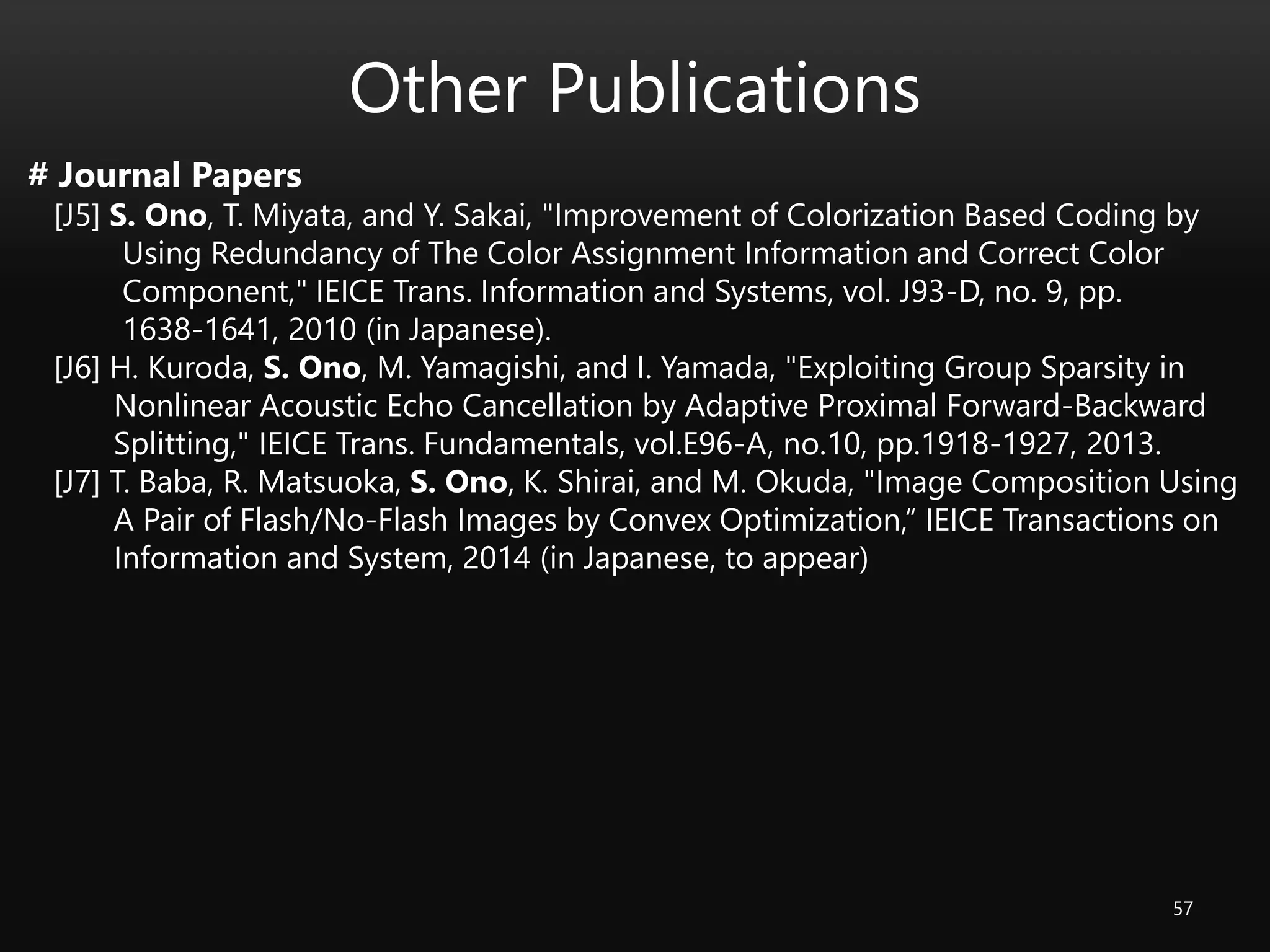 Other Publications
57
# Journal Papers
[J5] S. Ono, T. Miyata, and Y. Sakai, "Improvement of Colorization Based Coding by
Using Redundancy of The Color Assignment Information and Correct Color
Component," IEICE Trans. Information and Systems, vol. J93-D, no. 9, pp.
1638-1641, 2010 (in Japanese).
[J6] H. Kuroda, S. Ono, M. Yamagishi, and I. Yamada, "Exploiting Group Sparsity in
Nonlinear Acoustic Echo Cancellation by Adaptive Proximal Forward-Backward
Splitting," IEICE Trans. Fundamentals, vol.E96-A, no.10, pp.1918-1927, 2013.
[J7] T. Baba, R. Matsuoka, S. Ono, K. Shirai, and M. Okuda, "Image Composition Using
A Pair of Flash/No-Flash Images by Convex Optimization,“ IEICE Transactions on
Information and System, 2014 (in Japanese, to appear)
 