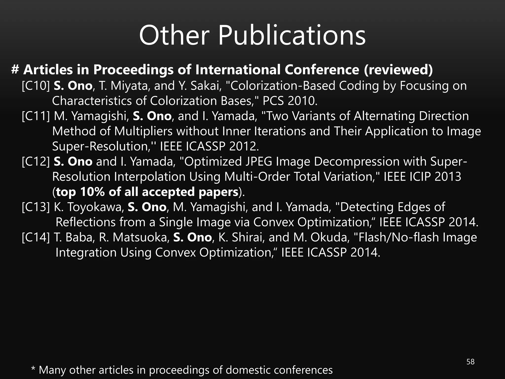 Other Publications
58
# Articles in Proceedings of International Conference (reviewed)
[C10] S. Ono, T. Miyata, and Y. Sakai, "Colorization-Based Coding by Focusing on
Characteristics of Colorization Bases," PCS 2010.
[C11] M. Yamagishi, S. Ono, and I. Yamada, "Two Variants of Alternating Direction
Method of Multipliers without Inner Iterations and Their Application to Image
Super-Resolution,'' IEEE ICASSP 2012.
[C12] S. Ono and I. Yamada, "Optimized JPEG Image Decompression with Super-
Resolution Interpolation Using Multi-Order Total Variation," IEEE ICIP 2013
(top 10% of all accepted papers).
[C13] K. Toyokawa, S. Ono, M. Yamagishi, and I. Yamada, "Detecting Edges of
Reflections from a Single Image via Convex Optimization,“ IEEE ICASSP 2014.
[C14] T. Baba, R. Matsuoka, S. Ono, K. Shirai, and M. Okuda, "Flash/No-flash Image
Integration Using Convex Optimization,“ IEEE ICASSP 2014.
* Many other articles in proceedings of domestic conferences
 