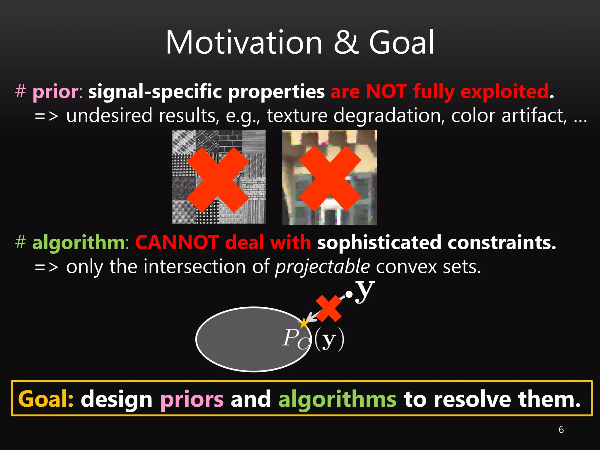 Motivation & Goal
6
# prior: signal-specific properties are NOT fully exploited.
=> undesired results, e.g., texture degradation, color artifact, …
# algorithm: CANNOT deal with sophisticated constraints.
=> only the intersection of projectable convex sets.
Goal: design priors and algorithms to resolve them.
 