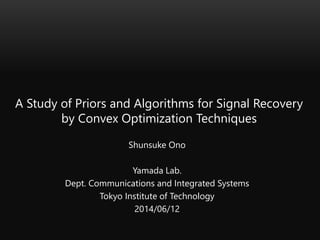 A Study of Priors and Algorithms for Signal Recovery
by Convex Optimization Techniques
Shunsuke Ono
Yamada Lab.
Dept. Communications and Integrated Systems
Tokyo Institute of Technology
2014/06/12
 