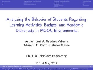 Introduction Background and Method Results and Discussion Conclusions
Analyzing the Behavior of Students Regarding
Learning Activities, Badges, and Academic
Dishonesty in MOOC Environments
Author: Jos´e A. Ruip´erez Valiente
Advisor: Dr. Pedro J. Mu˜noz Merino
Ph.D. in Telematics Engineering
31st
of May 2017
Jos´e A. Ruip´erez Valiente – @JoseARuiperez 1
Analyzing the Behavior of Students Regarding Learning Activities, Badges, and Academic Dishonesty in MOOC Environments
 