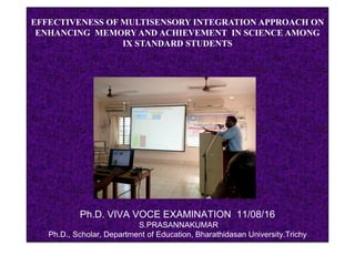 EFFECTIVENESS OF MULTISENSORY INTEGRATION APPROACH ON
ENHANCING MEMORY AND ACHIEVEMENT IN SCIENCE AMONG
IX STANDARD STUDENTS
Ph.D. VIVA VOCE EXAMINATION 11/08/16
S.PRASANNAKUMAR
Ph.D., Scholar, Department of Education, Bharathidasan University.Trichy.
 