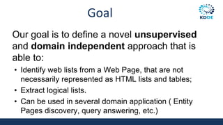 Goal
Our goal is to define a novel unsupervised
and domain independent approach that is
able to:
• Identify web lists from a Web Page, that are not
necessarily represented as HTML lists and tables;
• Extract logical lists.
• Can be used in several domain application ( Entity
Pages discovery, query answering, etc.)
 