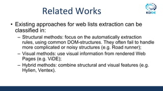 Related Works
• Existing approaches for web lists extraction can be
classified in:
– Structural methods: focus on the automatically extraction
rules, using common DOM-structures. They often fail to handle
more complicated or noisy structures (e.g. Road runner);
– Visual methods: use visual information from rendered Web
Pages (e.g. ViDE);
– Hybrid methods: combine structural and visual features (e.g.
Hylien, Ventex).
 