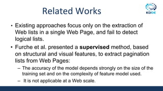 Related Works
• Existing approaches focus only on the extraction of
Web lists in a single Web Page, and fail to detect
logical lists.
• Furche et al. presented a supervised method, based
on structural and visual features, to extract pagination
lists from Web Pages:
– The accuracy of the model depends strongly on the size of the
training set and on the complexity of feature model used.
– It is not applicable at a Web scale.
 