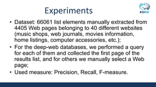Experiments
• Dataset: 66061 list elements manually extracted from
4405 Web pages belonging to 40 different websites
(music shops, web journals, movies information,
home listings, computer accessories, etc.);
• For the deep-web databases, we performed a query
for each of them and collected the first page of the
results list, and for others we manually select a Web
page;
• Used measure: Precision, Recall, F-measure.
 