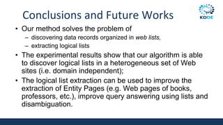 Conclusions and Future Works
• Our method solves the problem of
– discovering data records organized in web lists,
– extracting logical lists
• The experimental results show that our algorithm is able
to discover logical lists in a heterogeneous set of Web
sites (i.e. domain independent);
• The logical list extraction can be used to improve the
extraction of Entity Pages (e.g. Web pages of books,
professors, etc.), improve query answering using lists and
disambiguation.
 