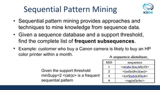 Sequential Pattern Mining
• Sequential pattern mining provides approaches and
techniques to mine knowledge from sequence data.
• Given a sequence database and a support threshold,
find the complete list of frequent subsequences.
• Example: customer who buy a Canon camera is likely to buy an HP
color printer within a month.
Given the support threshold
minSupp=2 <(ab)c> is a frequent
sequential pattern
 