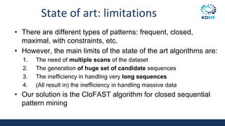 State of art: limitations
• There are different types of patterns: frequent, closed,
maximal, with constraints, etc.
• However, the main limits of the state of the art algorithms are:
1. The need of multiple scans of the dataset
2. The generation of huge set of candidate sequences
3. The inefficiency in handling very long sequences
4. (All result in) the inefficiency in handling massive data
• Our solution is the CloFAST algorithm for closed sequential
pattern mining
 