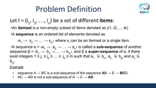 Problem Definition
Let I = {i1
, i2
, …, in
} be a set of different items:
•An itemset is a non-empty subset of items denoted as (i1, i2,…, ik).
•A sequence is an ordered list of elements denoted as
‹s1
→ s2
→ … → sm
› where si
can be an itemset or a single item.
•A sequence α = ‹a1
→ a2
→ … → an
› is called a sub-sequence of another
sequence β = ‹b1
→ b2
→ … → bm
›, and β a super-sequence of α, if there
exist integers 1 ≤ j1
≤ j2
≤ … ≤ jn
≤ m such that a1
⊆ bj1
, a2
⊆ bj2
and an
⊆
bjn
.
Example
• sequence A → BC is a sub-sequence of the sequence AB → E → BCD,
• AC → AD is not a sub-sequence of A → C → AD.
 