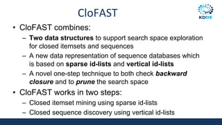 CloFAST
• CloFAST combines:
– Two data structures to support search space exploration
for closed itemsets and sequences
– A new data representation of sequence databases which
is based on sparse id-lists and vertical id-lists
– A novel one-step technique to both check backward
closure and to prune the search space
• CloFAST works in two steps:
– Closed itemset mining using sparse id-lists
– Closed sequence discovery using vertical id-lists
 