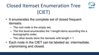 Closed Itemset Enumeration Tree
(CIET)
• It enumerates the complete set of closed frequent
itemsets.
– The root node is the empty set,
– The first level enumerates the 1-length-items according the a
lexicographic order,
– The other levels store the itemsets with length > 1
• Each node in the CIET can be labeled as: intermediate,
unpromising and closed.
 