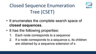 Closed Sequence Enumeration
Tree (CSET)
• It enumerates the complete search space of
closed sequences.
• It has the following properties:
1. Each node corresponds to a sequence
2. If a node corresponds to a sequence s, its children
are obtained by a sequence extension of s
 