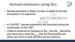 Itemset-extension using SILs
• Itemset-extension (I-Step): an item is added to the last
transaction of a sequence
• In CloFAST, itemset extensions are executed during the
construction of the CIET.
• I-Step is achieved by iterating on SILa
and SILb
elements,
and returning a news SIL(a,b)
with the transactions-ids
which are found in both the SILs for the same id.
 