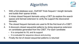 Algorithm
1. With a first database scan, CloFAST finds frequent 1-length itemsets
and builds their sparse id-lists.
2. It mines closed frequent itemsets using a CIET (to explore the search
space) and itemset extension to verify the support the discovered
itemsets.
3. The closed frequent itemsets are used to fill the first level of a CSET.
4. It discovers closed sequential patterns by doing sequence extension
on candidates generated from the CSET. For each candidate:
– It is computed its VIL and its support
– It is evaluated for sequence closure and pruning
5. Finally the list of closed sequential patterns is returned
 