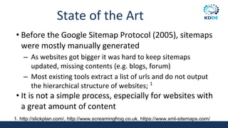 State of the Art
• Before the Google Sitemap Protocol (2005), sitemaps
were mostly manually generated
– As websites got bigger it was hard to keep sitemaps
updated, missing contents (e.g. blogs, forum)
– Most existing tools extract a list of urls and do not output
the hierarchical structure of websites; 1
• It is not a simple process, especially for websites with
a great amount of content
1. http://slickplan.com/, http://www.screamingfrog.co.uk, https://www.xml-sitemaps.com/
 