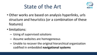State of the Art
• Other works are based on analysis hyperlinks, urls
structure and heuristics (or a combination of these
features)
• limitations:
– Using of supervised solutions
– Assume websites are homogeneous
– Unable to recover the original hierarchical organization
codified in embedded navigational systems
 