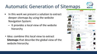 Automatic Generation of Sitemaps
• In this work we present a solution to extract
deeper sitemaps by using the website
Navigation System:
– It provides a local view of the website
hierarchy
• Idea: combine this local view to extract
Sitemaps that describe the global view of the
website hierarchy
 