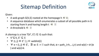 Sitemap Definition
Given:
• A web graph G(V,E) rooted at the homepage h ∈ V;
• A sequence database which enumerates a subset of all possible path in G
starting from h and having length t ∈ ℕ
• A threshold k ∈ ℕ
A sitemap is a tree T(V’, E’) ⊆ G such that:
• V’⊆V, E’ ⊆ E
• ∀ (i, j) ∈ E’ | j ∈ weblist(i)
• ∀ e = (i, j) ∈ E’, ∃ w: E -> ℕ such that, α = pathT
(<h,...i,j>) and w(e) = σ (α
) and w(e)>k
 