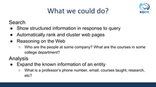 What we could do?
Search
● Show structured information in response to query
● Automatically rank and cluster web pages
● Reasoning on the Web
○ Who are the people at some company? What are the courses in some
college department?
Analysis
● Expand the known information of an entity
○ What is a professor’s phone number, email, courses taught, research,
etc?
 