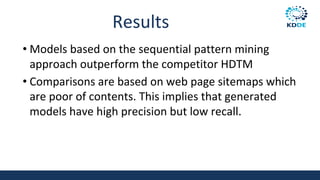 Results
• Models based on the sequential pattern mining
approach outperform the competitor HDTM
• Comparisons are based on web page sitemaps which
are poor of contents. This implies that generated
models have high precision but low recall.
 