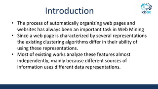 Introduction
• The process of automatically organizing web pages and
websites has always been an important task in Web Mining
• Since a web page is characterized by several representations
the existing clustering algorithms differ in their ability of
using these representations.
• Most of existing works analyze these features almost
independently, mainly because different sources of
information uses different data representations.
 