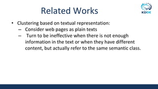 Related Works
• Clustering based on textual representation:
– Consider web pages as plain texts
– Turn to be ineffective when there is not enough
information in the text or when they have different
content, but actually refer to the same semantic class.
 